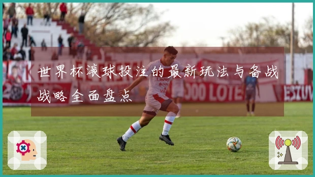 世界杯滚球投注的最新玩法与备战战略全面盘点