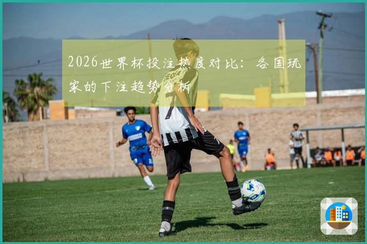 2026世界杯投注热度对比：各国玩家的下注趋势分析
